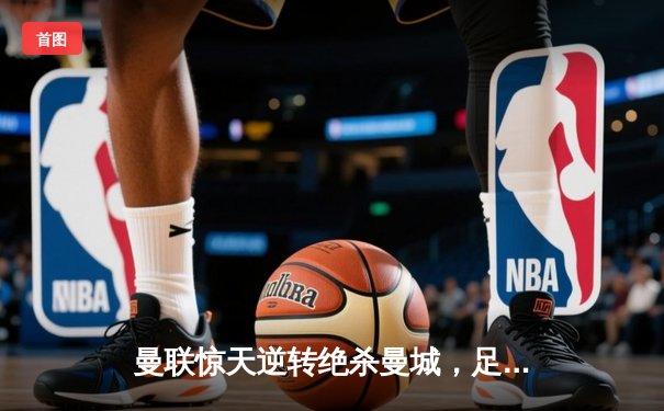 曼联惊天逆转绝杀曼城，足总杯决赛上演英超内战经典