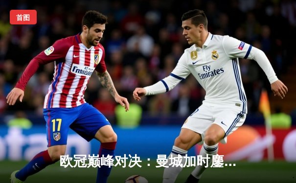 欧冠巅峰对决：曼城加时鏖战3-2力克皇马，哈兰德双响主宰伯纳乌